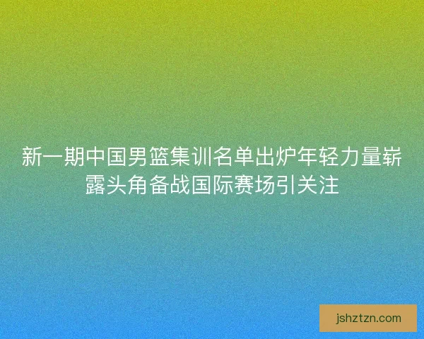 新一期中国男篮集训名单出炉年轻力量崭露头角备战国际赛场引关注
