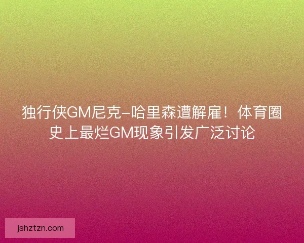 独行侠GM尼克-哈里森遭解雇！体育圈史上最烂GM现象引发广泛讨论