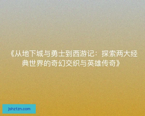 《从地下城与勇士到西游记：探索两大经典世界的奇幻交织与英雄传奇》