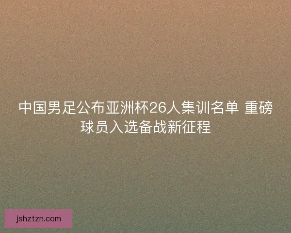 中国男足公布亚洲杯26人集训名单 重磅球员入选备战新征程