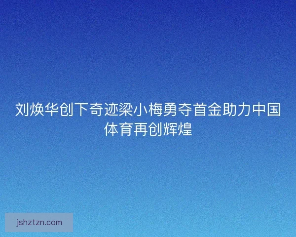 刘焕华创下奇迹梁小梅勇夺首金助力中国体育再创辉煌