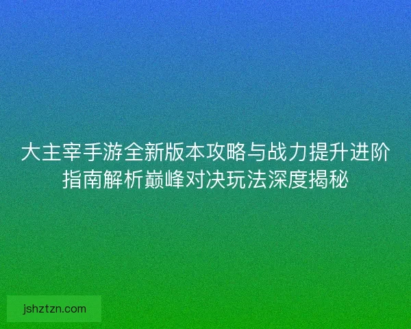 大主宰手游全新版本攻略与战力提升进阶指南解析巅峰对决玩法深度揭秘
