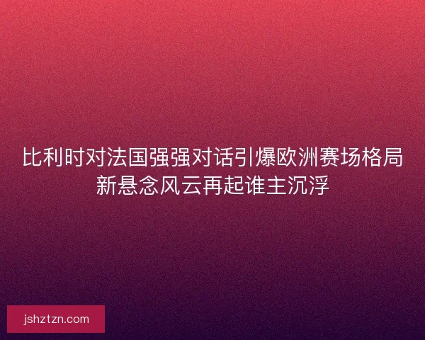 比利时对法国强强对话引爆欧洲赛场格局新悬念风云再起谁主沉浮